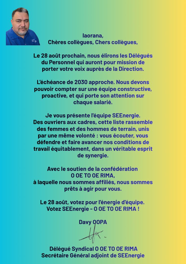 Message de Davy Oopa, délégué syndical O oe to oe rima et secrétaire général adjoint de SEENergie.
                Il appelle à élire le 28 août des délégués du personnel capables de porter la voix des salariés auprès de la Direction,
                rappelle que l'échéance de 2030 approche et présente l'équipe SEENergie, des ouvriers aux cadres,
                unie par la volonté d'écouter, de défendre et de faire avancer les conditions de travail équitablement.
                Avec le soutien de la confédération O oe to oe rima.